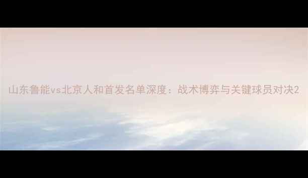 图片 山东鲁能vs北京人和首发名单深度：战术博弈与关键球员对决2