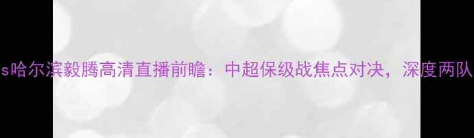 图片 山东鲁能vs哈尔滨毅腾高清直播前瞻：中超保级战焦点对决，深度两队争斗内幕2