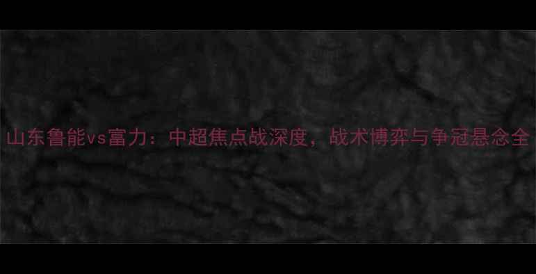 图片 山东鲁能vs富力：中超焦点战深度，战术博弈与争冠悬念全
