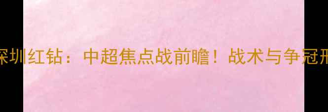 图片 山东鲁能vs深圳红钻：中超焦点战前瞻！战术与争冠形势深度解读
