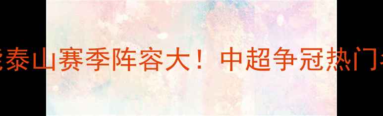 图片 山东鲁能泰山赛季阵容大！中超争冠热门名单深度