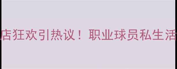 图片 山东鲁能球员夜店狂欢引热议！职业球员私生活背后的管理之道
