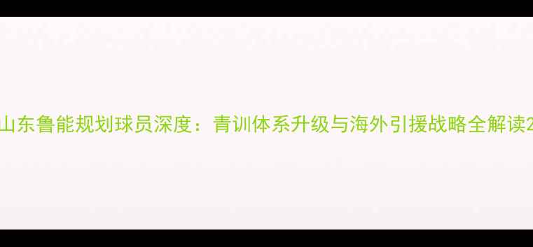 图片 山东鲁能规划球员深度：青训体系升级与海外引援战略全解读2