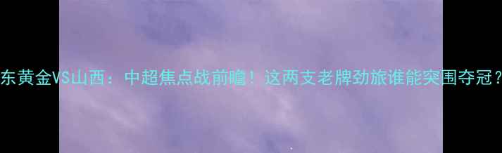 图片 山东黄金VS山西：中超焦点战前瞻！这两支老牌劲旅谁能突围夺冠？1