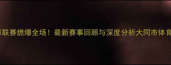 图片 山西大同篮球联赛燃爆全场！最新赛事回顾与深度分析大同市体育局官方发布1