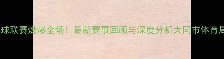 图片 山西大同篮球联赛燃爆全场！最新赛事回顾与深度分析大同市体育局官方发布2
