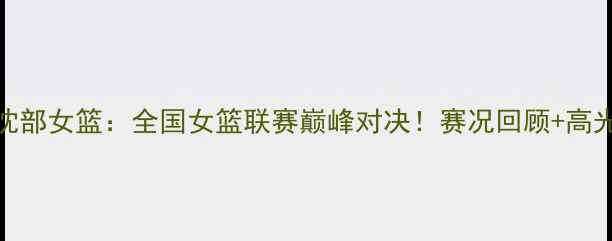 图片 山西女篮VS沈部女篮：全国女篮联赛巅峰对决！赛况回顾+高光时刻+战术1
