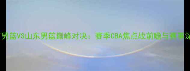 图片 山西男篮VS山东男篮巅峰对决：赛季CBA焦点战前瞻与赛事深度1