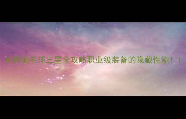 图片 川崎羽毛球三星全攻略职业级装备的隐藏性能！1