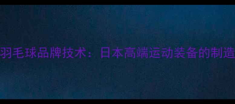 图片 川崎羽毛球品牌技术：日本高端运动装备的制造密码