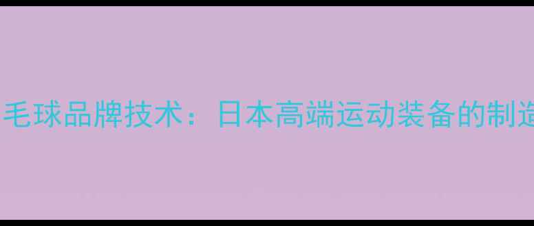图片 川崎羽毛球品牌技术：日本高端运动装备的制造密码1