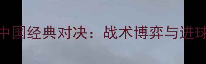 图片 巴西vs中国经典对决：战术博弈与进球风暴全