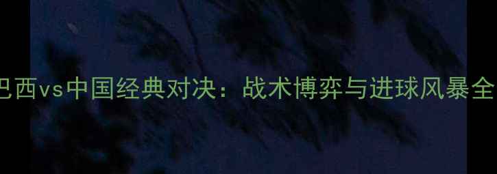 图片 巴西vs中国经典对决：战术博弈与进球风暴全1