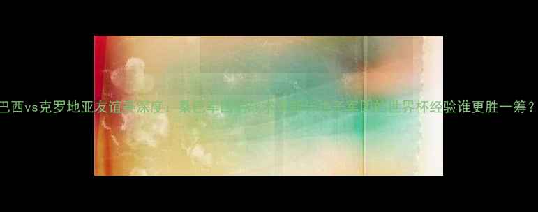 图片 巴西vs克罗地亚友谊赛深度：桑巴军团的战术革新与格子军团的世界杯经验谁更胜一筹？