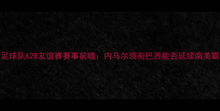 图片 巴西国家足球队628友谊赛赛事前瞻：内马尔领衔巴西能否延续南美霸主风头？