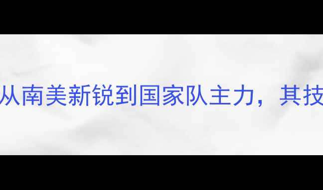 图片 巴西国脚比尼奥：从南美新锐到国家队主力，其技术特点与成长轨迹