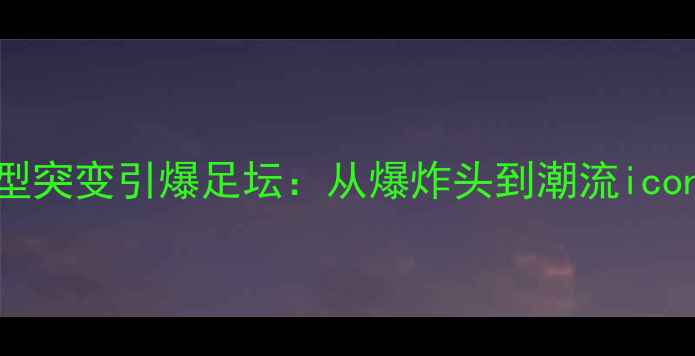 图片 巴西球员发型突变引爆足坛：从爆炸头到潮流icon的蜕变之路