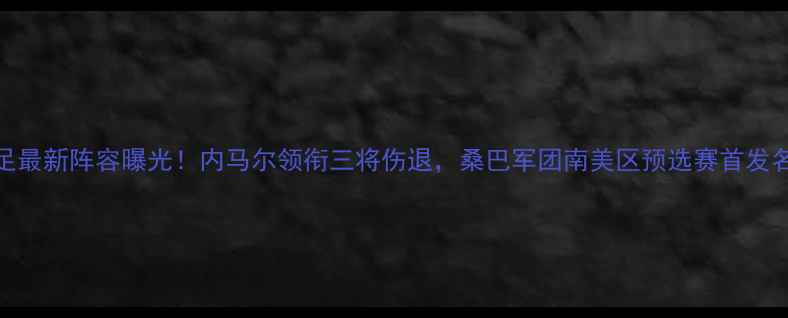 图片 巴西男足最新阵容曝光！内马尔领衔三将伤退，桑巴军团南美区预选赛首发名单深度