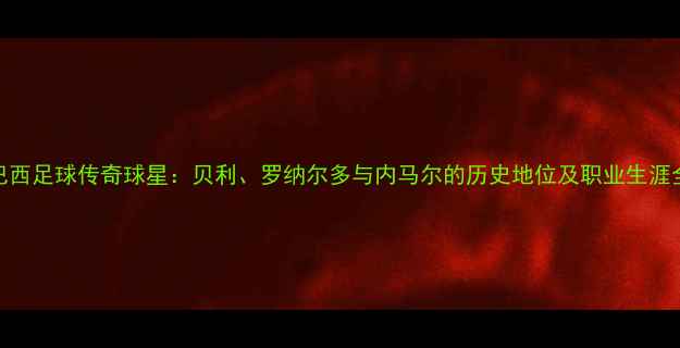 图片 巴西足球传奇球星：贝利、罗纳尔多与内马尔的历史地位及职业生涯全