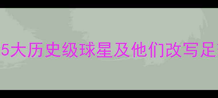 图片 巴西足球传奇：5大历史级球星及他们改写足球史的经典战役