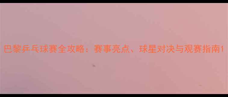 图片 巴黎乒乓球赛全攻略：赛事亮点、球星对决与观赛指南1