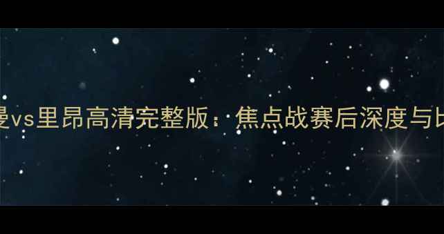 图片 巴黎圣日耳曼vs里昂高清完整版：焦点战赛后深度与比赛集锦回放