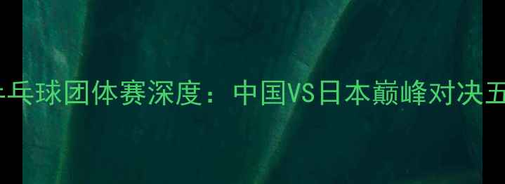 图片 巴黎奥运乒乓球团体赛深度：中国VS日本巅峰对决五大看点全1