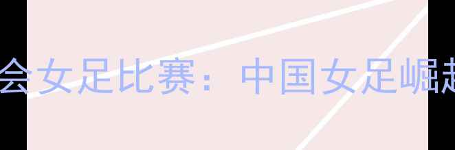 图片 巴黎奥运会女足比赛：中国女足崛起之路全1