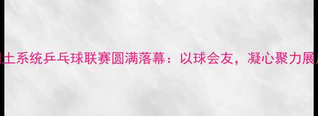 图片 市国土系统乒乓球联赛圆满落幕：以球会友，凝心聚力展风采