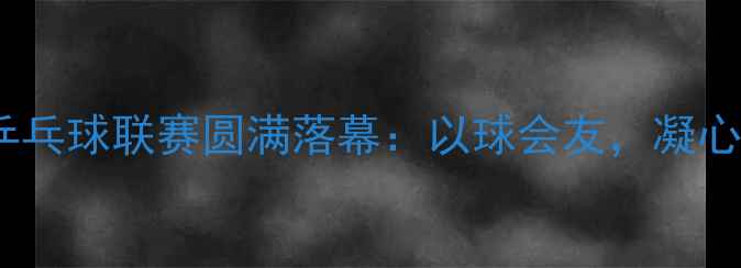 图片 市国土系统乒乓球联赛圆满落幕：以球会友，凝心聚力展风采2