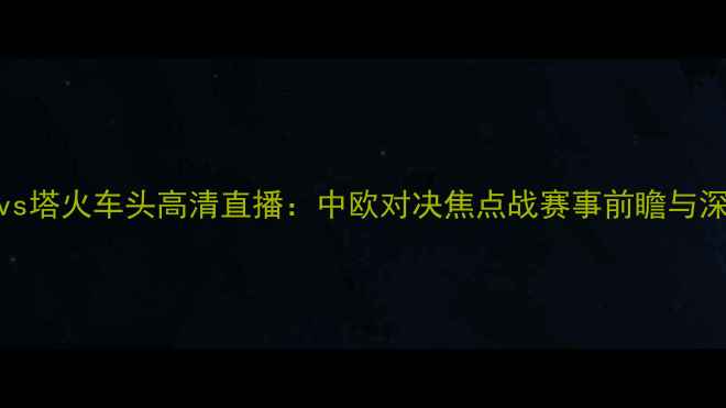 图片 希拉尔vs塔火车头高清直播：中欧对决焦点战赛事前瞻与深度战术
