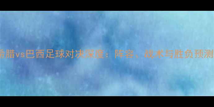 图片 希腊vs巴西足球对决深度：阵容、战术与胜负预测1