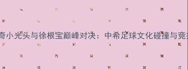 图片 希腊足球传奇小光头与徐根宝巅峰对决：中希足球文化碰撞与竞技精神传承1