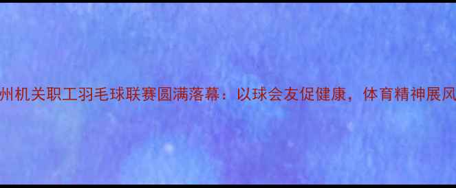 图片 常州机关职工羽毛球联赛圆满落幕：以球会友促健康，体育精神展风采