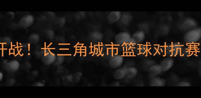图片 常州篮球联赛激情开战！长三角城市篮球对抗赛全纪录与赛事亮点1
