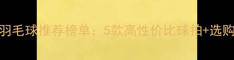 图片 平价耐打羽毛球推荐榜单：5款高性价比球拍+选购避坑指南