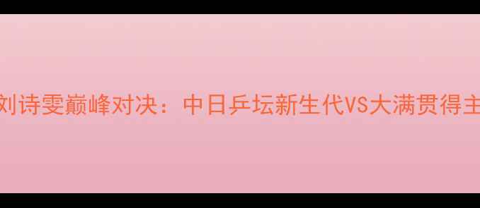图片 平野美宇VS刘诗雯巅峰对决：中日乒坛新生代VS大满贯得主的世纪之战