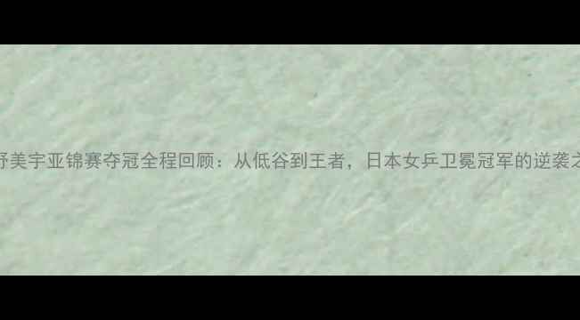 图片 平野美宇亚锦赛夺冠全程回顾：从低谷到王者，日本女乒卫冕冠军的逆袭之路