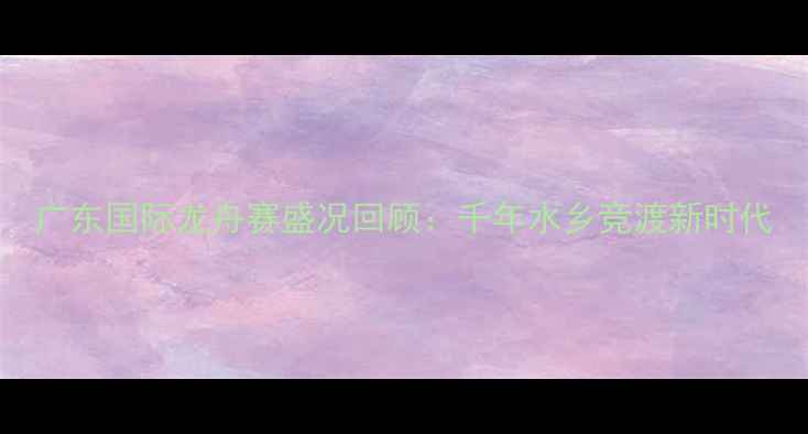 图片 广东国际龙舟赛盛况回顾：千年水乡竞渡新时代
