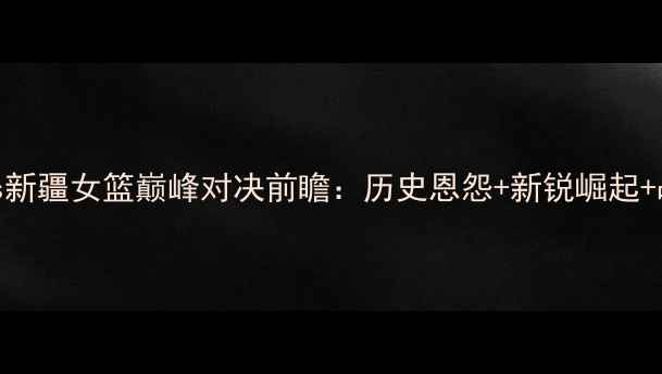 图片 广东女篮vs新疆女篮巅峰对决前瞻：历史恩怨+新锐崛起+战术博弈全