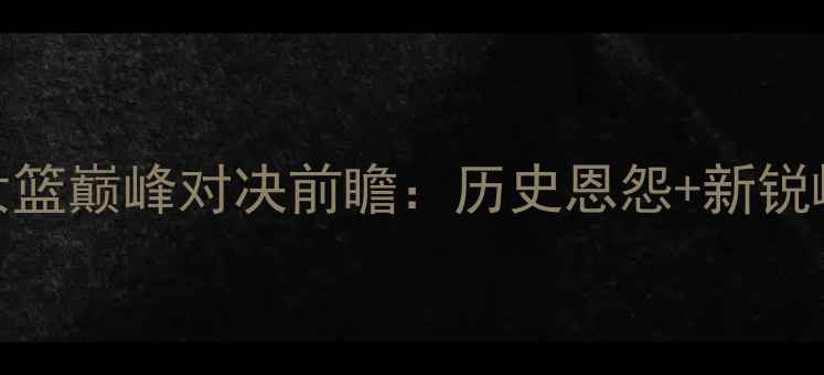 图片 广东女篮vs新疆女篮巅峰对决前瞻：历史恩怨+新锐崛起+战术博弈全2