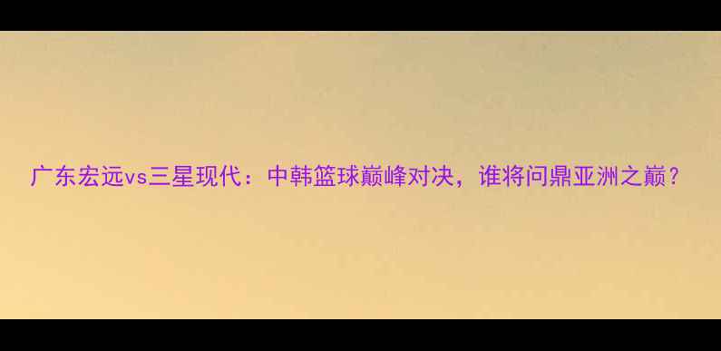 图片 广东宏远vs三星现代：中韩篮球巅峰对决，谁将问鼎亚洲之巅？