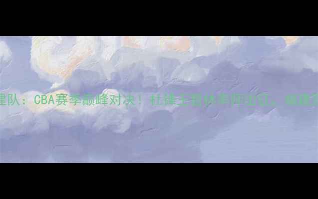 图片 广东男篮VS福建队：CBA赛季巅峰对决！杜锋王哲林率师出征，福建双塔能否破局？