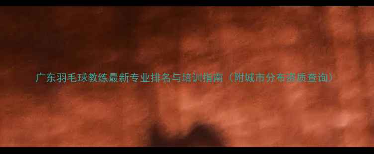 图片 广东羽毛球教练最新专业排名与培训指南（附城市分布资质查询）