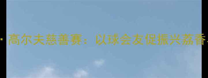 图片 广东荔枝节·高尔夫慈善赛：以球会友促振兴荔香与杆共挥洒1