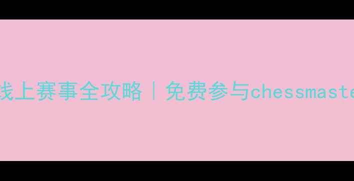 图片 广东象棋巅峰对决！线上赛事全攻略｜免费参与chessmaster赛事入口+观赛指南
