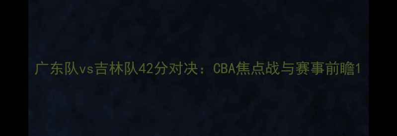 图片 广东队vs吉林队42分对决：CBA焦点战与赛事前瞻1