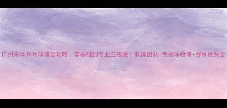 图片 广州东体乒乓球馆全攻略｜零基础到专业三级跳！教练团队+免费体验课+赛事资源全