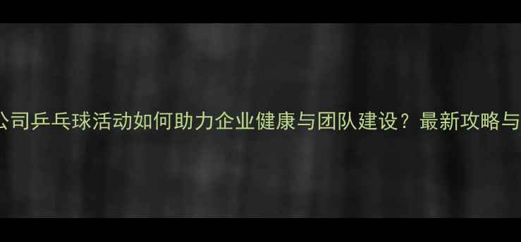 图片 广州公司乒乓球活动如何助力企业健康与团队建设？最新攻略与案例2