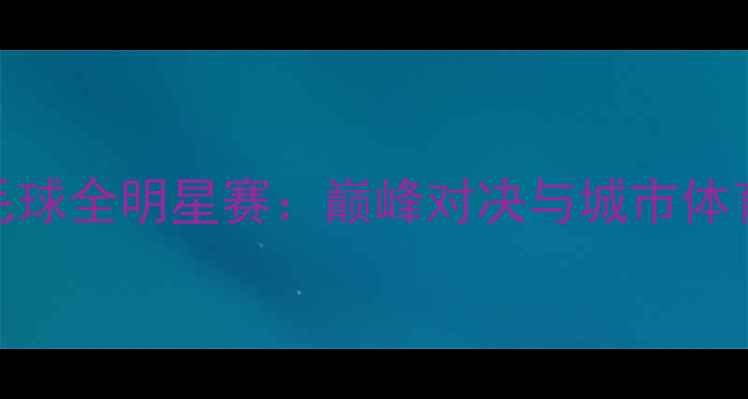 图片 广州国际羽毛球全明星赛：巅峰对决与城市体育文化新篇章